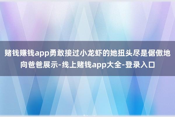 赌钱赚钱app勇敢接过小龙虾的她扭头尽是倨傲地向爸爸展示-线上赌钱app大全-登录入口