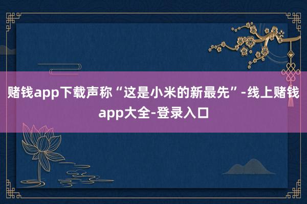 赌钱app下载声称“这是小米的新最先”-线上赌钱app大全-登录入口