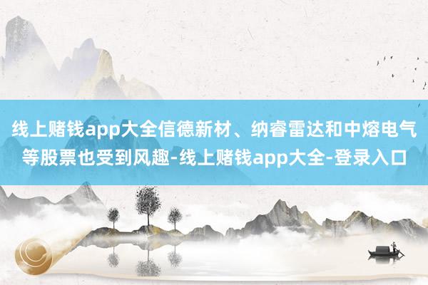 线上赌钱app大全信德新材、纳睿雷达和中熔电气等股票也受到风趣-线上赌钱app大全-登录入口