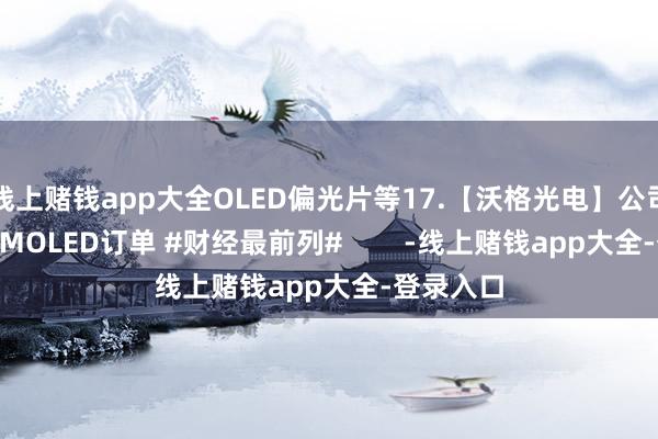 线上赌钱app大全OLED偏光片等17.【沃格光电】公司有极少AMOLED订单 #财经最前列#        -线上赌钱app大全-登录入口