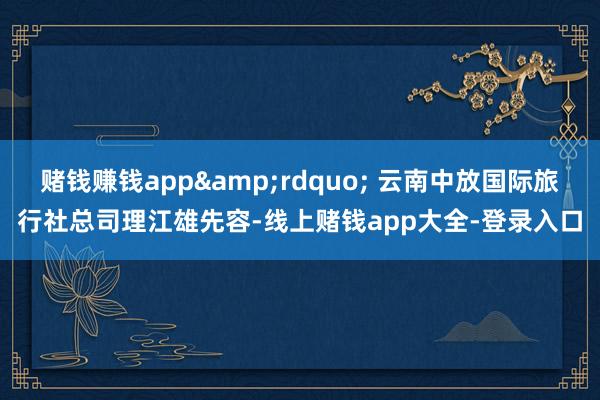 赌钱赚钱app&rdquo; 云南中放国际旅行社总司理江雄先容-线上赌钱app大全-登录入口