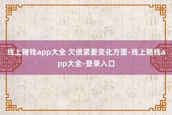 线上赌钱app大全 　　欠债紧要变化方面-线上赌钱app大全-登录入口