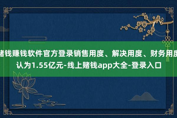 赌钱赚钱软件官方登录销售用度、解决用度、财务用度认为1.55亿元-线上赌钱app大全-登录入口