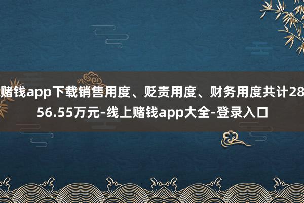 赌钱app下载销售用度、贬责用度、财务用度共计2856.55万元-线上赌钱app大全-登录入口
