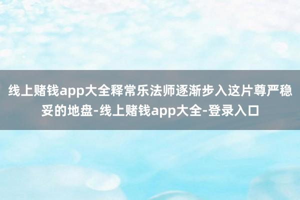 线上赌钱app大全释常乐法师逐渐步入这片尊严稳妥的地盘-线上赌钱app大全-登录入口