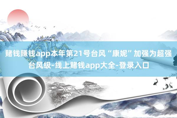赌钱赚钱app本年第21号台风“康妮”加强为超强台风级-线上赌钱app大全-登录入口