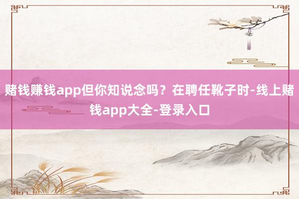 赌钱赚钱app但你知说念吗?在聘任靴子时-线上赌钱app大全-登录入口