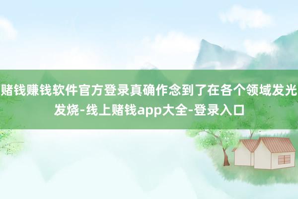 赌钱赚钱软件官方登录真确作念到了在各个领域发光发烧-线上赌钱app大全-登录入口