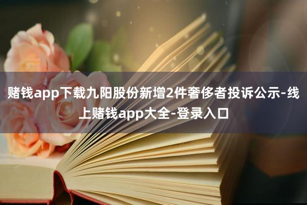 赌钱app下载九阳股份新增2件奢侈者投诉公示-线上赌钱app大全-登录入口