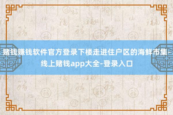 赌钱赚钱软件官方登录下楼走进住户区的海鲜市集-线上赌钱app大全-登录入口