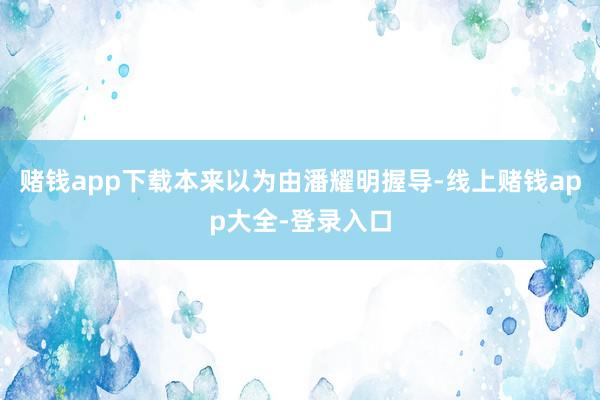 赌钱app下载本来以为由潘耀明握导-线上赌钱app大全-登录入口