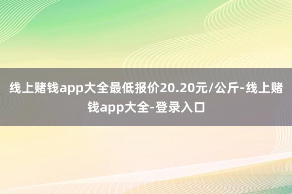 线上赌钱app大全最低报价20.20元/公斤-线上赌钱app大全-登录入口