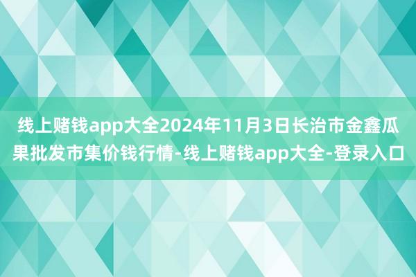 线上赌钱app大全2024年11月3日长治市金鑫瓜果批发市集价钱行情-线上赌钱app大全-登录入口