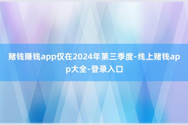 赌钱赚钱app仅在2024年第三季度-线上赌钱app大全-登录入口