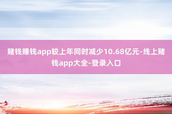 赌钱赚钱app较上年同时减少10.68亿元-线上赌钱app大全-登录入口