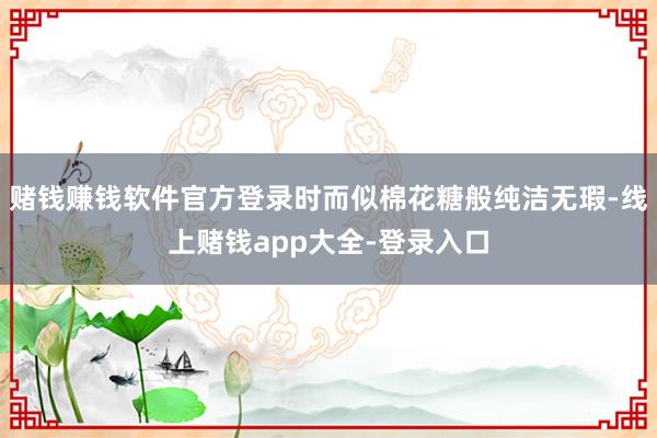 赌钱赚钱软件官方登录时而似棉花糖般纯洁无瑕-线上赌钱app大全-登录入口