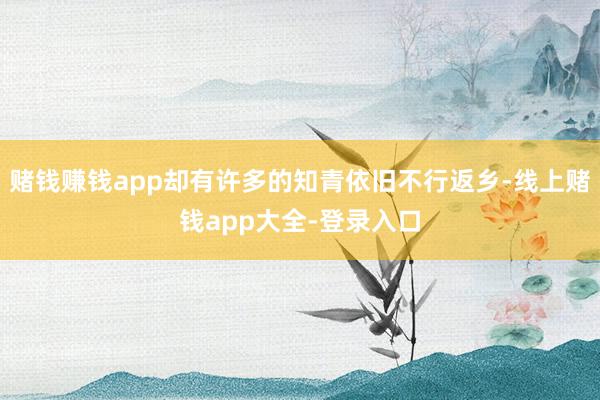 赌钱赚钱app却有许多的知青依旧不行返乡-线上赌钱app大全-登录入口