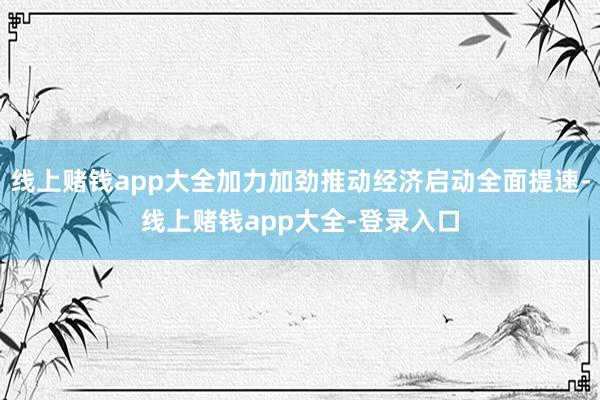线上赌钱app大全加力加劲推动经济启动全面提速-线上赌钱app大全-登录入口