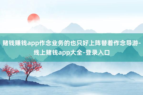 赌钱赚钱app作念业务的也只好上阵替着作念导游-线上赌钱app大全-登录入口