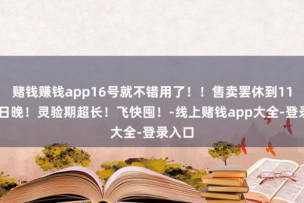赌钱赚钱app16号就不错用了！！售卖罢休到11月15日晚！灵验期超长！飞快囤！-线上赌钱app大全-登录入口