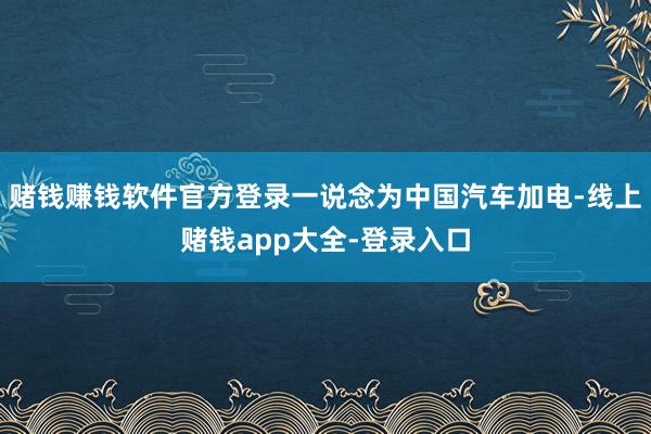 赌钱赚钱软件官方登录一说念为中国汽车加电-线上赌钱app大全-登录入口