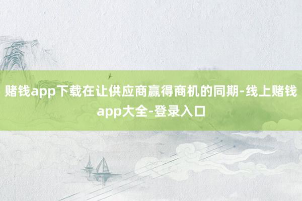 赌钱app下载在让供应商赢得商机的同期-线上赌钱app大全-登录入口