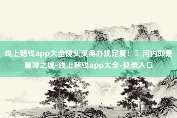 线上赌钱app大全镜头莫得办规定复!☕河内即是咖啡之城-线上赌钱app大全-登录入口