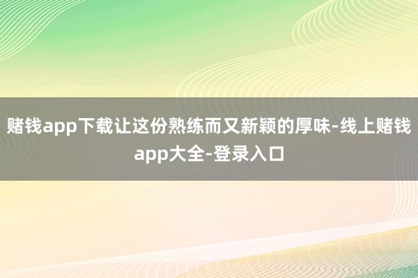 赌钱app下载让这份熟练而又新颖的厚味-线上赌钱app大全-登录入口
