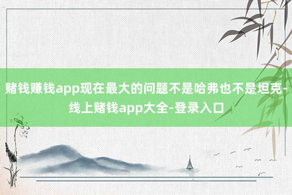 赌钱赚钱app现在最大的问题不是哈弗也不是坦克-线上赌钱app大全-登录入口
