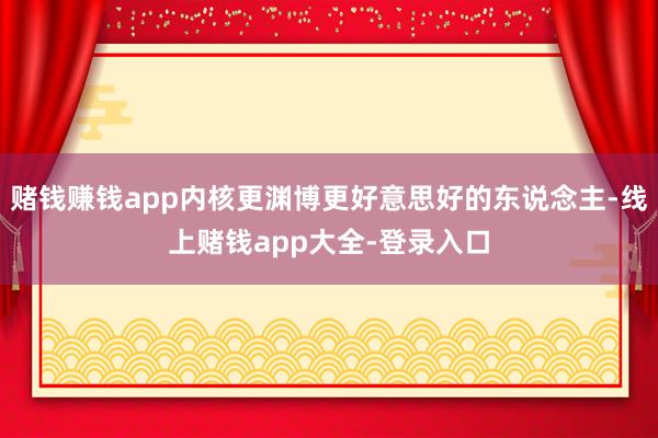 赌钱赚钱app内核更渊博更好意思好的东说念主-线上赌钱app大全-登录入口