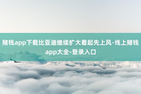 赌钱app下载比亚迪继续扩大着起先上风-线上赌钱app大全-登录入口