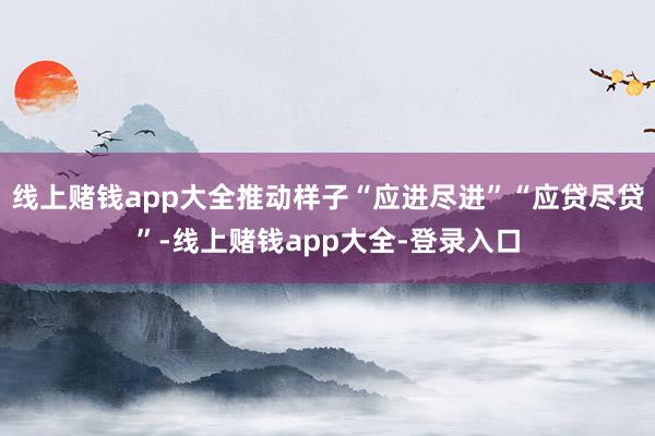线上赌钱app大全推动样子“应进尽进”“应贷尽贷”-线上赌钱app大全-登录入口