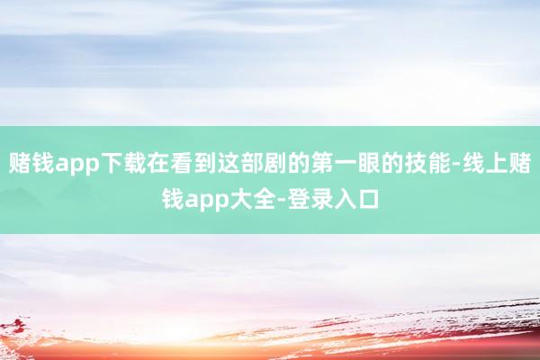 赌钱app下载在看到这部剧的第一眼的技能-线上赌钱app大全-登录入口