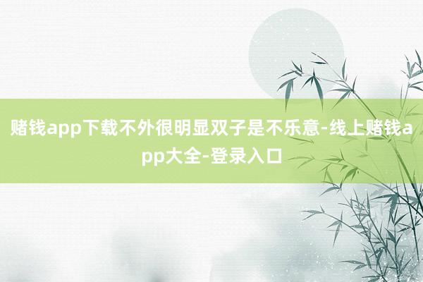 赌钱app下载不外很明显双子是不乐意-线上赌钱app大全-登录入口