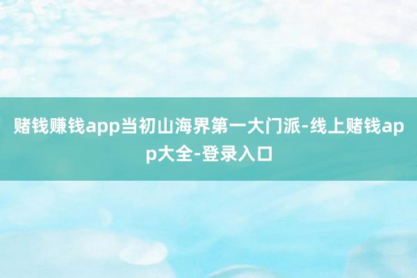 赌钱赚钱app当初山海界第一大门派-线上赌钱app大全-登录入口