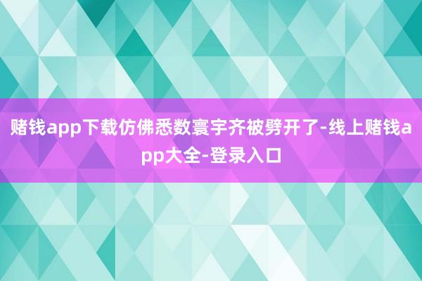 赌钱app下载仿佛悉数寰宇齐被劈开了-线上赌钱app大全-登录入口