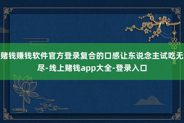赌钱赚钱软件官方登录复合的口感让东说念主试吃无尽-线上赌钱app大全-登录入口