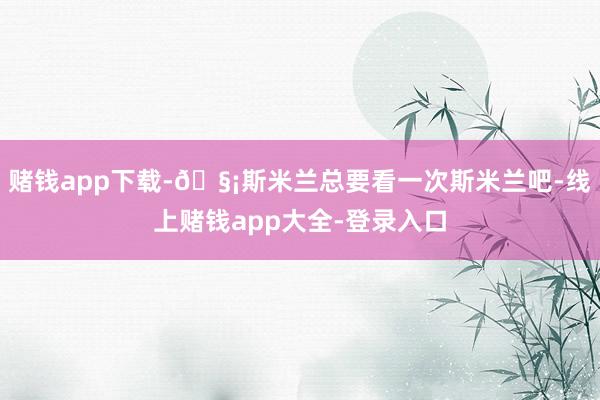 赌钱app下载-🧡斯米兰总要看一次斯米兰吧-线上赌钱app大全-登录入口