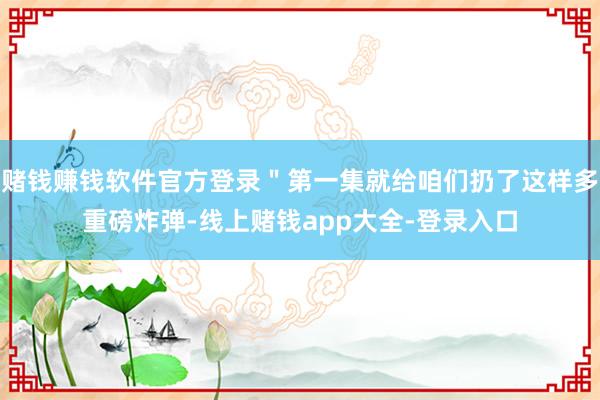 赌钱赚钱软件官方登录＂第一集就给咱们扔了这样多重磅炸弹-线上赌钱app大全-登录入口