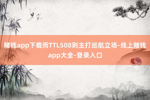赌钱app下载而TTL508则主打巡航立场-线上赌钱app大全-登录入口