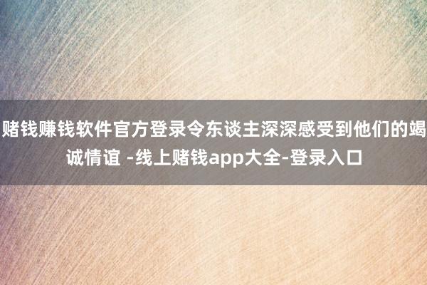 赌钱赚钱软件官方登录令东谈主深深感受到他们的竭诚情谊 -线上赌钱app大全-登录入口
