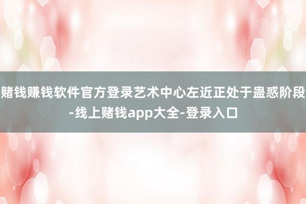 赌钱赚钱软件官方登录艺术中心左近正处于蛊惑阶段-线上赌钱app大全-登录入口