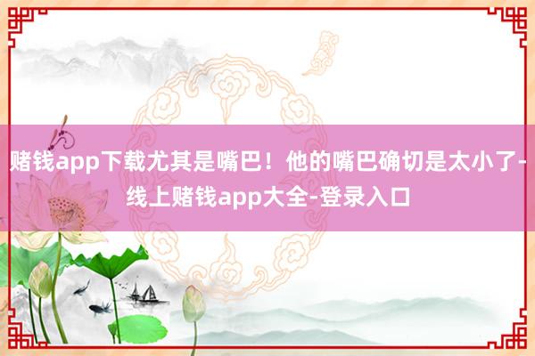 赌钱app下载尤其是嘴巴！他的嘴巴确切是太小了-线上赌钱app大全-登录入口