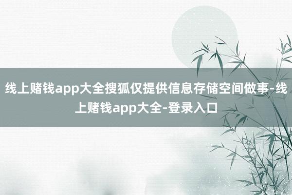 线上赌钱app大全搜狐仅提供信息存储空间做事-线上赌钱app大全-登录入口