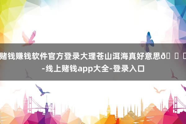 赌钱赚钱软件官方登录大理苍山洱海真好意思😁-线上赌钱app大全-登录入口