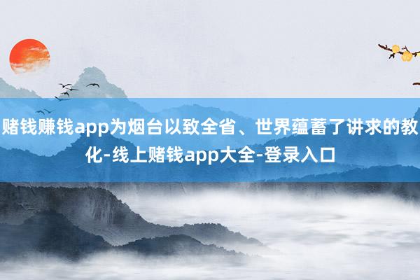 赌钱赚钱app为烟台以致全省、世界蕴蓄了讲求的教化-线上赌钱app大全-登录入口
