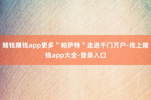 赌钱赚钱app更多＂帕萨特＂走进千门万户-线上赌钱app大全-登录入口