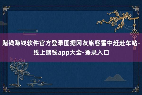 赌钱赚钱软件官方登录图据网友旅客雪中赶赴车站-线上赌钱app大全-登录入口