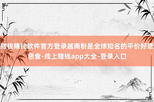 赌钱赚钱软件官方登录越南粉是全球知名的平价好意思食-线上赌钱app大全-登录入口