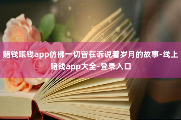 赌钱赚钱app仿佛一切皆在诉说着岁月的故事-线上赌钱app大全-登录入口